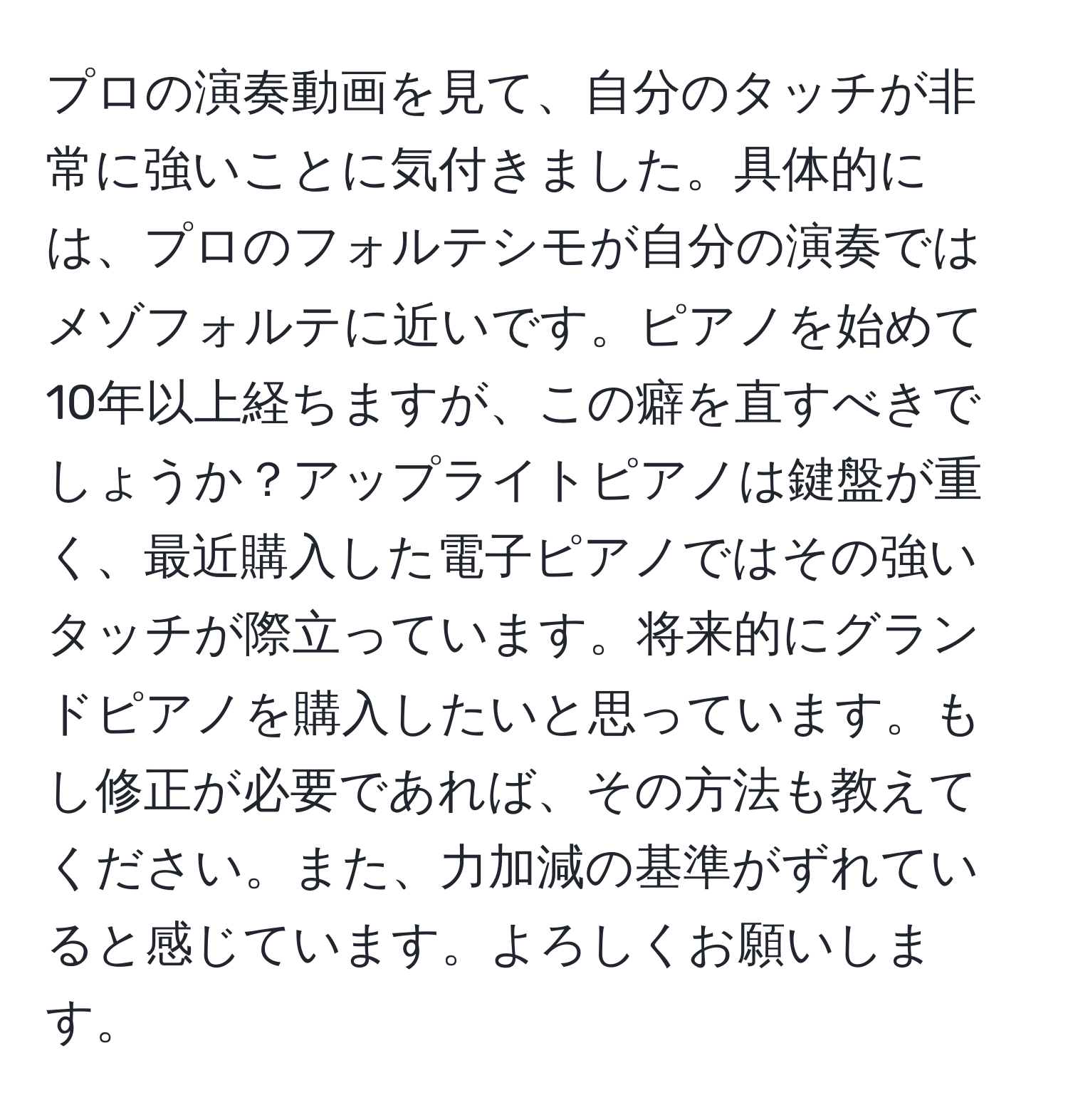 プロの演奏動画を見て、自分のタッチが非常に強いことに気付きました。具体的には、プロのフォルテシモが自分の演奏ではメゾフォルテに近いです。ピアノを始めて10年以上経ちますが、この癖を直すべきでしょうか？アップライトピアノは鍵盤が重く、最近購入した電子ピアノではその強いタッチが際立っています。将来的にグランドピアノを購入したいと思っています。もし修正が必要であれば、その方法も教えてください。また、力加減の基準がずれていると感じています。よろしくお願いします。