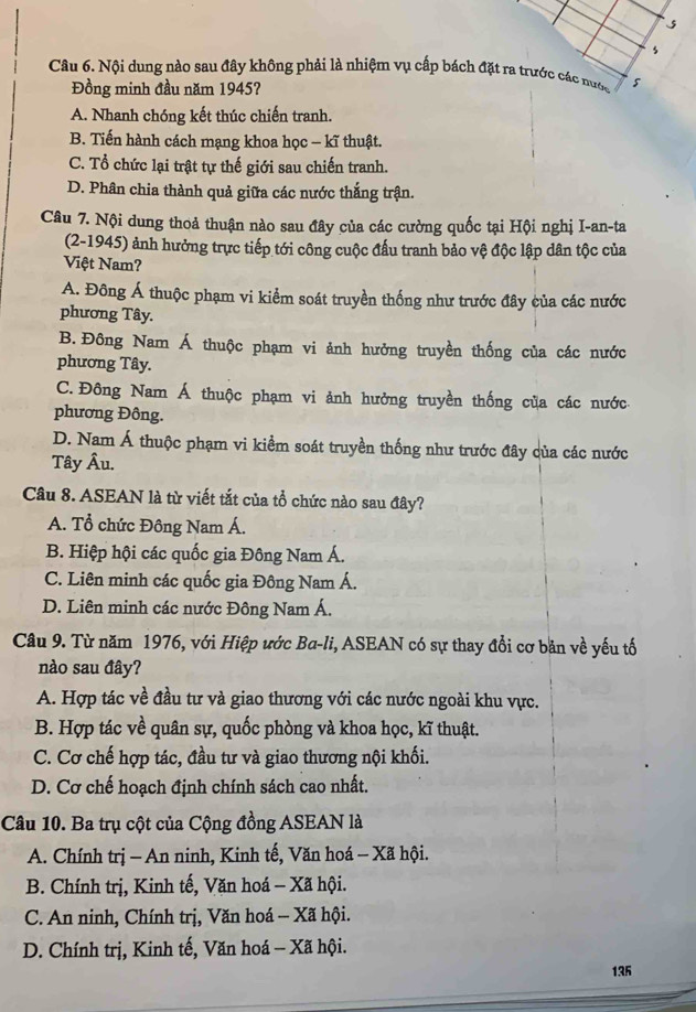 Nội dung nào sau đây không phải là nhiệm vụ cấp bách đặt ra trước các nước
Đồng minh đầu năm 1945?
A. Nhanh chóng kết thúc chiến tranh.
B. Tiến hành cách mạng khoa học - kĩ thuật.
C. Tổ chức lại trật tự thế giới sau chiến tranh.
D. Phân chia thành quả giữa các nước thắng trận.
Câu 7. Nội dung thoả thuận nào sau đây của các cường quốc tại Hội nghị I-an-ta
(2-1945) ảnh hưởng trực tiếp tới công cuộc đấu tranh bảo vệ độc lập dân tộc của
Việt Nam?
A. Đông Á thuộc phạm vi kiểm soát truyền thống như trước đây của các nước
phương Tây.
B.Đông Nam Á thuộc phạm vi ảnh hưởng truyền thống của các nước
phương Tây.
C. Đông Nam Á thuộc phạm vi ảnh hưởng truyền thống của các nước
phương Đông.
D. Nam Á thuộc phạm vi kiểm soát truyền thống như trước đây của các nước
Tây Âu.
Câu 8. ASEAN là từ viết tắt của tổ chức nào sau đây?
A. Tổ chức Đông Nam Á.
B. Hiệp hội các quốc gia Đông Nam Á.
C. Liên minh các quốc gia Đông Nam Á.
D. Liên minh các nước Đông Nam Á.
Câu 9. Từ năm 1976, với Hiệp ước Ba-li, ASEAN có sự thay đổi cơ băn về yếu tố
nào sau đây?
A. Hợp tác về đầu tư và giao thương với các nước ngoài khu vực.
B. Hợp tác về quân sự, quốc phòng và khoa học, kĩ thuật.
C. Cơ chế hợp tác, đầu tư và giao thương nội khối.
D. Cơ chế hoạch định chính sách cao nhất.
Câu 10. Ba trụ cột của Cộng đồng ASEAN là
A. Chính trị - An ninh, Kinh tế, Văn hoá - Xã hội.
B. Chính trị, Kinh tế, Văn hoá - Xã hội.
C. An ninh, Chính trị, Văn hoá - Xã hội.
D. Chính trị, Kinh tế, Văn hoá - Xã hội.
135