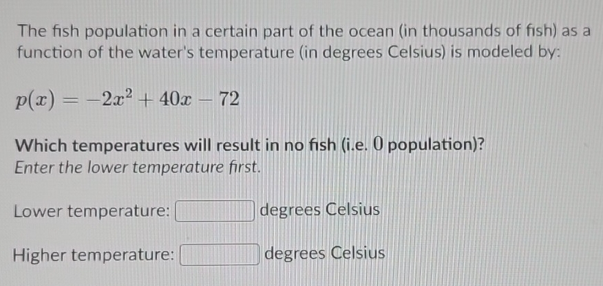 The fish population in a certain part of the ocean (in thousands of fısh) as a 
function of the water's temperature (in degrees Celsius) is modeled by:
p(x)=-2x^2+40x-72
Which temperatures will result in no fish (i.e. O population)? 
Enter the lower temperature first. 
Lower temperature: degrees Celsius 
Higher temperature: degrees Celsius