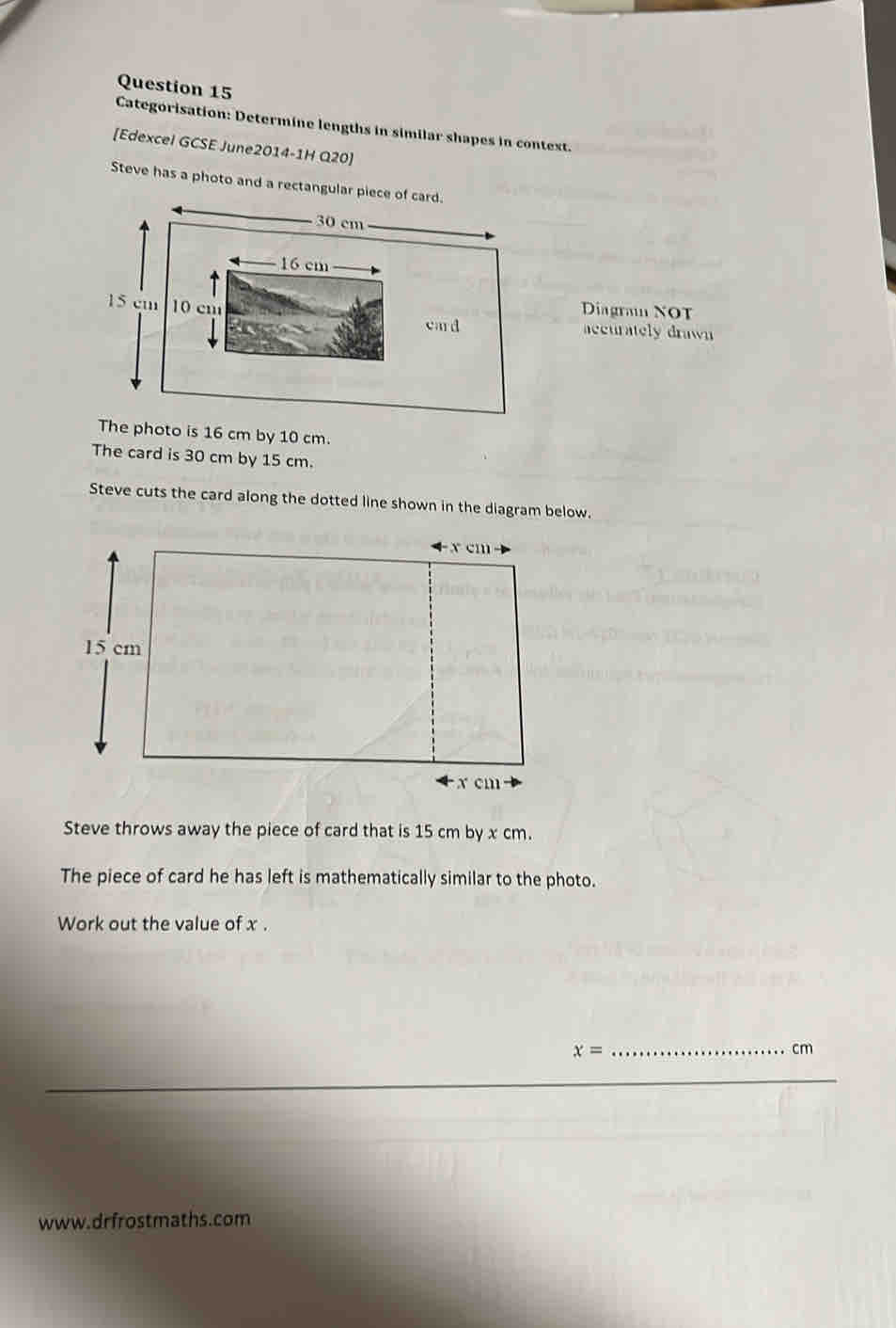 Categorisation: Determine lengths in similar shapes in context. 
[Edexcel GCSE June2014-1H Q20] 
Steve has a photo and a re 
Diagran NOT 
accurately drawn 
he photo is 16 cm by 10 cm. 
The card is 30 cm by 15 cm. 
Steve cuts the card along the dotted line shown in the diagram below. 
Steve throws away the piece of card that is 15 cm by x cm. 
The piece of card he has left is mathematically similar to the photo. 
Work out the value of x.
x=
_ cm
_ 
www.drfrostmaths.com