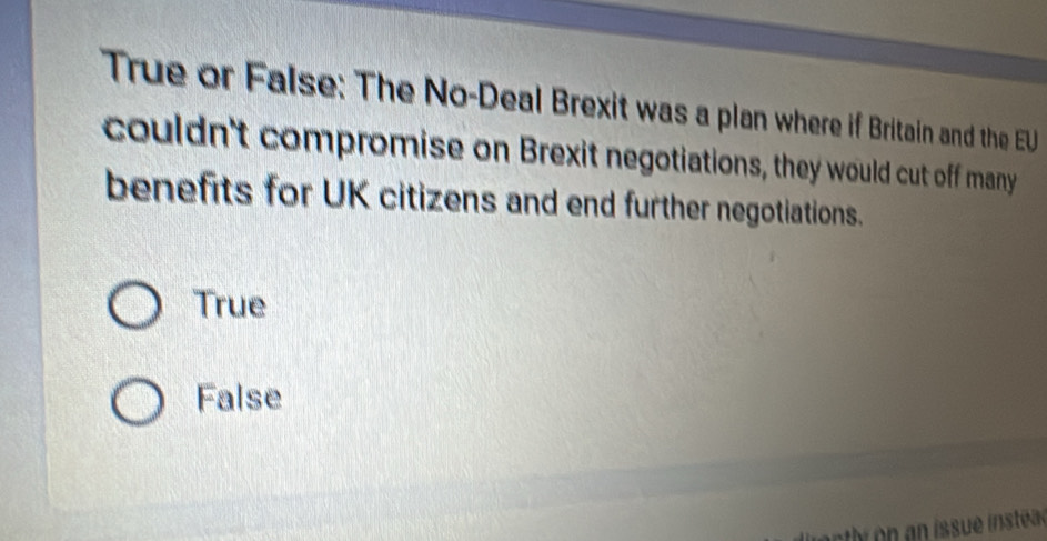 True or False: The No-Deal Brexit was a plan where if Britain and the EU
couldn't compromise on Brexit negotiations, they would cut off many
benefits for UK citizens and end further negotiations.
True
False