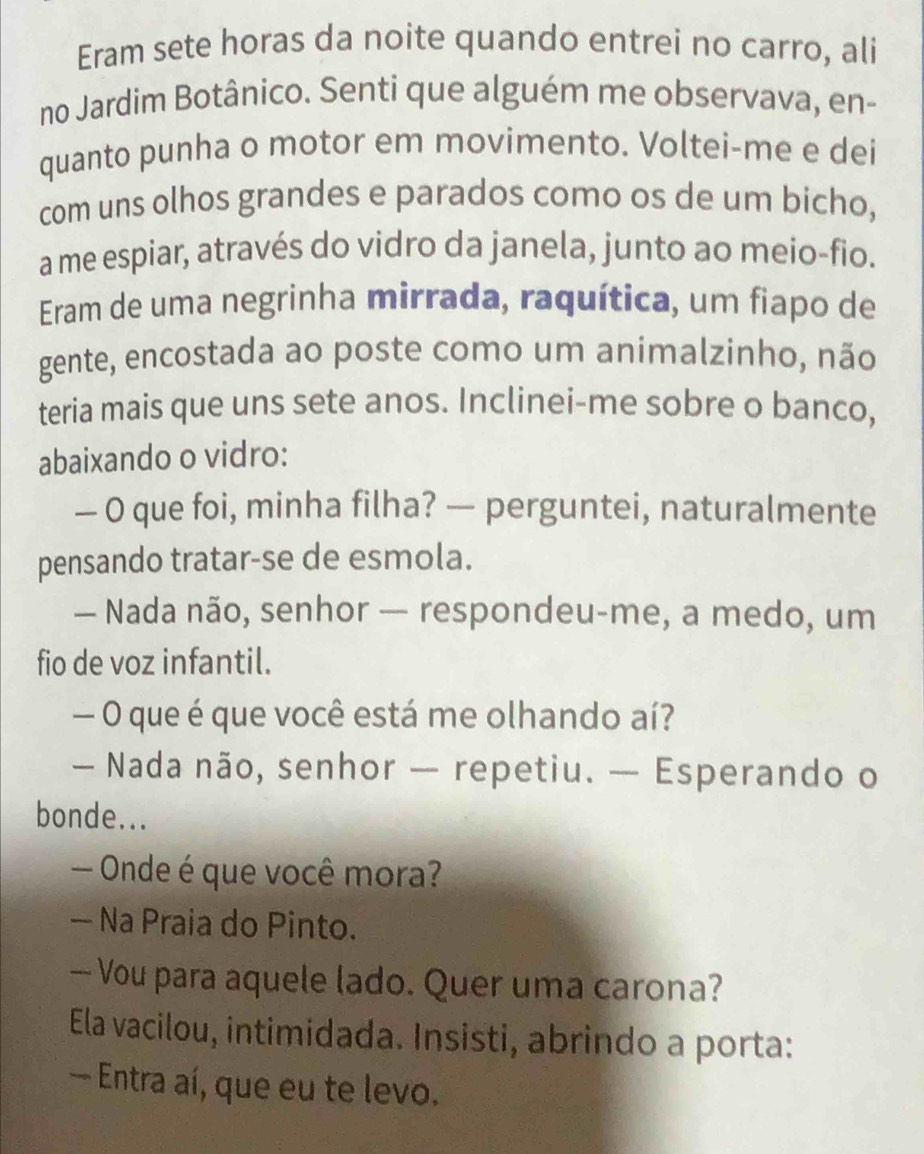 Eram sete horas da noite quando entrei no carro, ali 
no Jardim Botânico. Senti que alguém me observava, en- 
quanto punha o motor em movimento. Voltei-me e dei 
com uns olhos grandes e parados como os de um bicho, 
a me espiar, através do vidro da janela, junto ao meio-fio. 
Eram de uma negrinha mirrada, raquítica, um fiapo de 
gente, encostada ao poste como um animalzinho, não 
teria mais que uns sete anos. Inclinei-me sobre o banco, 
abaixando o vidro: 
— O que foi, minha filha? — perguntei, naturalmente 
pensando tratar-se de esmola. 
— Nada não, senhor — respondeu-me, a medo, um 
fio de voz infantil. 
— O que é que você está me olhando aí? 
— Nada não, senhor — repetiu. — Esperando o 
bonde... 
— Onde é que você mora? 
— Na Praia do Pinto. 
— Vou para aquele lado. Quer uma carona? 
Ela vacilou, intimidada. Insisti, abrindo a porta: 
— Entra aí, que eu te levo.