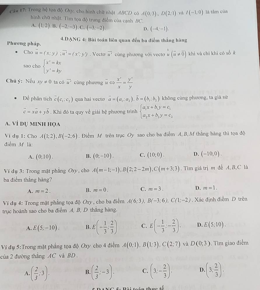 Trong hệ tọa độ Oxy, cho hình chữ nhật ABCD có A(0;3),D(2;1) và I(-1;0) là tâm của
hình chữ nhật. Tìm tọa độ trung điểm của cạnh BC.
A. (1;2) B. (-2;-3) .C. (-3;-2).
D. (-4;-1).
4.DANG 4: Bài toán liên quan đến ba điểm thẳng hàng
Phương pháp.
Cho vector u=(x;y);vector u'=(x';y'). Vecto vector u' cùng phương với vectơ u (vector u!= vector 0) khi và chỉ khi có số k
sao cho beginarrayl x'=kx y'=kyendarray.
Chú ý: Nếu xy!= 0 ta có overline u' cùng phương vector uLeftrightarrow  x'/x = y'/y 
Để phân tích overline c(c_1;c_2) qua hai vecto vector a=(a_1;a_2),vector b=(b_1;b_2) không cùng phương, ta giả sử
vector c=xvector a+yvector b. Khi đó ta quy về giải hệ phương trình beginarrayl a_1x+b_1y=c_1 a_2x+b_2y=c_2endarray.
a. VÍ dụ minh họa
Ví dụ 1: Cho A(1;2),B(-2;6). Điểm M trên trục Oy sao cho ba điểm A, B,M thẳng hàng thì tọa độ
điểm M là:
A. (0;10). B. (0;-10). C. (10;0). D. (-10;0).
Ví dụ 3: Trong mặt phẳng Oxy, cho A(m-1;-1),B(2;2-2m),C(m+3;3). Tìm giá trị m đề A, B, C là
ba điểm thẳng hàng?
A. m=2. B. m=0. C. m=3. D. m=1.
Ví dụ 4: Trong mặt phẳng tọa độ Oxy, cho ba điểm A(6;3),B(-3;6),C(1;-2). Xác định điểm D trên
trục hoành sao cho ba điểm A, B, D thẳng hàng.
A. E(5;-10). B. E(- 1/3 ; 2/3 ) C. E(- 1/3 ;- 2/3 ). D. E(5;10).
Ví dụ 5:Trong mặt phẳng tọa độ Oxy cho 4 điểm A(0;1),B(1;3),C(2;7) và D(0;3). Tìm giao điểm
của 2 đường thẳng AC và BD .
A ( 2/3 ;3).
B. ( 2/3 ;-3). C. (3;- 2/3 ). D. (3; 2/3 ).
+widehat a