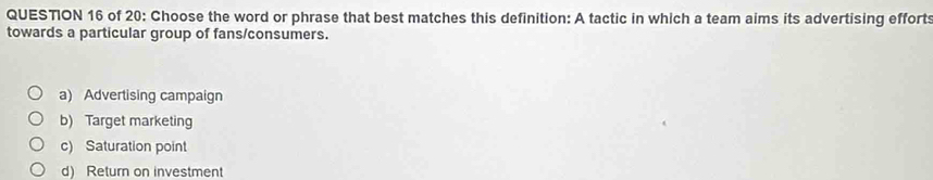 of 20: Choose the word or phrase that best matches this definition: A tactic in which a team aims its advertising efforts
towards a particular group of fans/consumers.
a) Advertising campaign
b) Target marketing
c) Saturation point
d) Return on investment