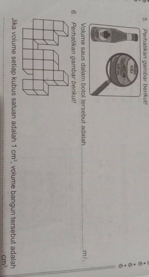 Perhatikan gambar berikut! 
Volume saus dalam botol tersebut adalah _ ml. 
6. Perhatikan gambar berikut! 
Jika volume setiap kubus satuan adalah 1cm^3 , volume bangun tersebut adalah 
_ cm^3.