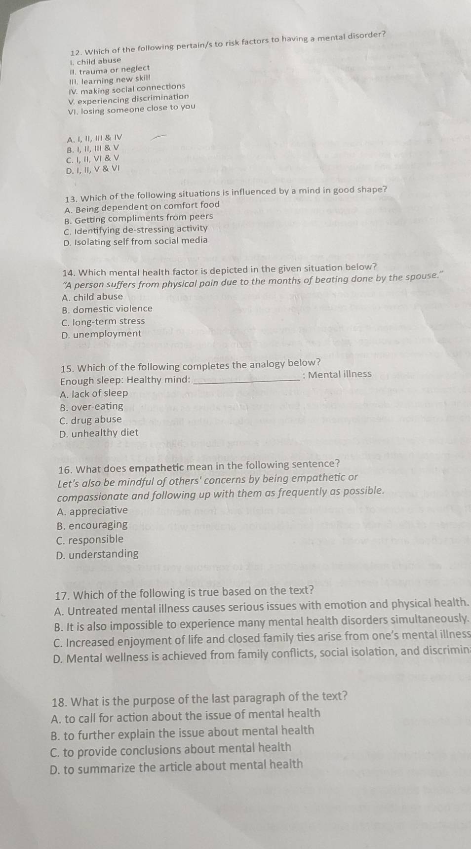 Which of the following pertain/s to risk factors to having a mental disorder?
I. child abuse
II. trauma or neglect
III. learning new skill
IV. making social connections
V. experiencing discrimination
VI. losing someone close to you
A. 1, 11, 111 & ⅣV
B. 1, 11, 111 & V
C. I,11,VI
D. beginvmatrix endvmatrix , beginvmatrix endvmatrix , VI
13. Which of the following situations is influenced by a mind in good shape?
A. Being dependent on comfort food
B. Getting compliments from peers
C. Identifying de-stressing activity
D. Isolating self from social media
14. Which mental health factor is depicted in the given situation below?
“A person suffers from physical pain due to the months of beating done by the spouse.”
A. child abuse
B. domestic violence
C. long-term stress
D. unemployment
15. Which of the following completes the analogy below?
Enough sleep: Healthy mind: _: Mental illness
A. lack of sleep
B. over-eating
C. drug abuse
D. unhealthy diet
16. What does empathetic mean in the following sentence?
Let's also be mindful of others' concerns by being empathetic or
compassionate and following up with them as frequently as possible.
A. appreciative
B. encouraging
C. responsible
D. understanding
17. Which of the following is true based on the text?
A. Untreated mental illness causes serious issues with emotion and physical health.
B. It is also impossible to experience many mental health disorders simultaneously.
C. Increased enjoyment of life and closed family ties arise from one’s mental illness
D. Mental wellness is achieved from family conflicts, social isolation, and discrimin
18. What is the purpose of the last paragraph of the text?
A. to call for action about the issue of mental health
B. to further explain the issue about mental health
C. to provide conclusions about mental health
D. to summarize the article about mental health