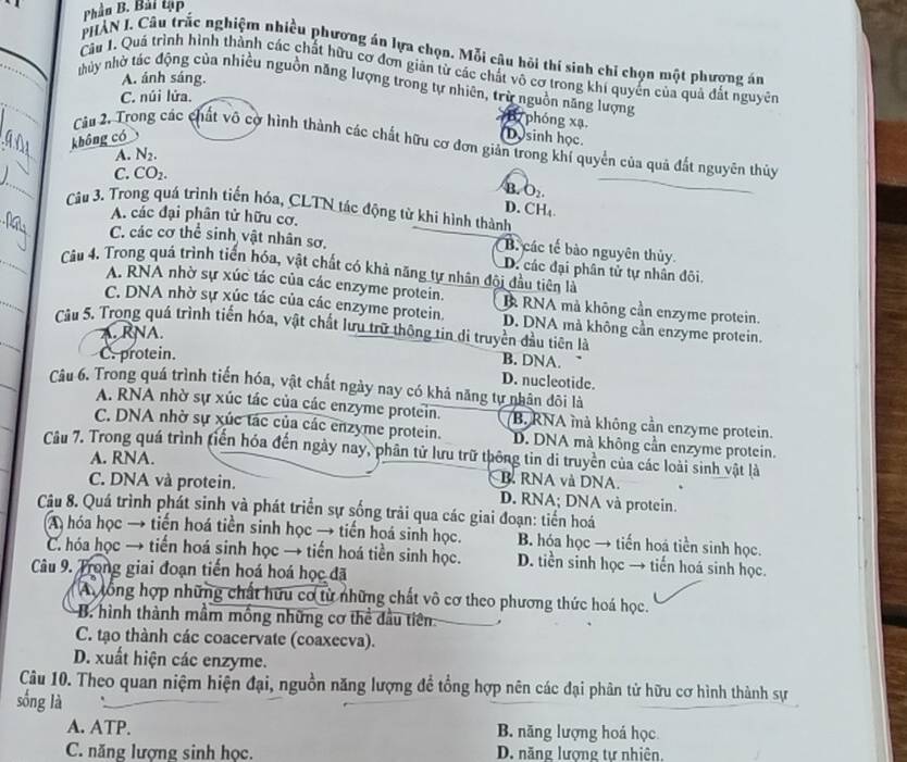 Phân B. Bài tập
PHẢN I. Câu trấc nghiệm nhiều phương án lựa chọn. Mỗi câu hỏi thí sinh chỉ chọn một phương án
Câu 1. Quá trình hình thành các chất hữu cơ đơn giản từ các chất vô cơ trong khí quyển của quả đất nguyên
A. ánh sáng.
nhủy nhờ tác động của nhiều nguồn năng lượng trong tự nhiên, trừ nguồn năng lượng
C. núi lửa.
B7 phóng xạ.
không có Dosinh học.
Câm 2. Trong các chất vô cờ hình thành các chất hữu cơ đơn giản trong khí quyển của quả đất nguyên thủy
A. N2.
C. CO₂.
B. O₂.
D. CH₄
Câu 3. Trong quá trình tiến hóa, CLTN tác động từ khi hình thành
A. các đại phân tử hữu cơ.
B. các tế bào nguyên thủy
C. các cơ thể sinh vật nhân sơ. D. các đại phân tử tự nhân đôi.
Câu 4. Trong quá trình tiến hóa, vật chất có khả năng tự nhân đội đầu tiên là
A. RNA nhờ sự xúc tác của các enzyme protein. B RNA mà không cần enzyme protein.
C. DNA nhờ sự xúc tác của các enzyme protein. D. DNA mà không cần enzyme protein.
Câu 5. Trong quá trình tiến hóa, vật chất lưu trữ thông tin di truyền đầu tiên là
A. RNA.
C. protein.
B. DNA.
D. nucleotide.
Câu 6. Trong quá trình tiến hóa, vật chất ngày nay có khả năng tự nhân đôi là
A. RNA nhờ sự xúc tác của các enzyme protein. B. RNA mà không cần enzyme protein.
C. DNA nhờ sự xúc tác của các enzyme protein. D. DNA mà không cần enzyme protein.
Câu 7. Trong quá trình tiến hóa đến ngày nay, phân tử lưu trữ thông tin di truyền của các loài sinh vật là
A. RNA.
B. RNA và DNA.
C. DNA và protein. D. RNA; DNA và protein.
Câu 8. Quá trình phát sinh và phát triển sự sống trải qua các giai đoạn: tiển hoá
A hóa học → tiến hoá tiền sinh học → tiến hoá sinh học. B. hóa học → tiến hoá tiền sinh học.
C. hóa học → tiến hoá sinh học → tiến hoá tiền sinh học. D. tiền sinh học → tiến hoá sinh học.
Câu 9. Trong giai đoạn tiến hoá hoá học đã
A lổng hợp những chất hữu cơ từ những chất vô cơ theo phương thức hoá học.
B. hình thành mầm mồng những cơ thể đầu tiên ,
C. tạo thành các coacervate (coaxecva).
D. xuất hiện các enzyme.
Câu 10. Theo quan niệm hiện đại, nguồn năng lượng để tổng hợp nên các đại phân tử hữu cơ hình thành sự
sống là
A. ATP. B. năng lượng hoá học
C. năng lượng sinh học. D. năng lượng tự nhiên.