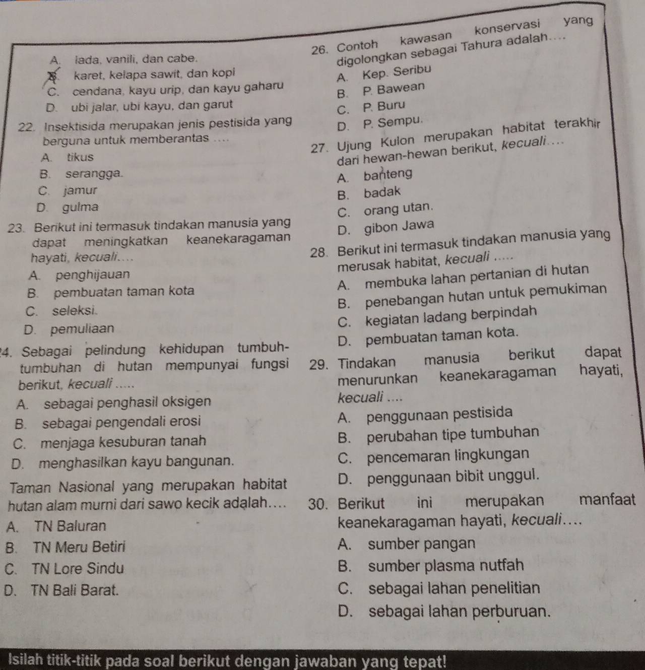 Contoh kawasan konservasi yang
A. lada, vanili, dan cabe.
digolongkan sebagai Tahura adalah....
karet, kelapa sawit, dan kopi
A. Kep. Seribu
C. cendana, kayu urip, dan kayu gaharu
B. P. Bawean
D. ubi jalar, ubi kayu, dan garut
C. P. Buru
22. Insektisida merupakan jenis pestisida yang
D. P. Sempu.
27. Ujung Kulon merupakan habitat terakhir
berguna untuk memberantas ....
A. tikus
dari hewan-hewan berikut, kecuali...
B. serangga.
A. banteng
C. jamur
B. badak
D. gulma
23. Berikut ini termasuk tindakan manusia yang C. orang utan.
dapat meningkatkan keanekaragaman D. gibon Jawa
hayati, kecuali....
28. Berikut ini termasuk tindakan manusia yang
merusak habitat, kecuali .....
A. penghijauan
A. membuka lahan pertanian di hutan
B. pembuatan taman kota
C. seleksi.
B. penebangan hutan untuk pemukiman
D. pemuliaan
C. kegiatan ladang berpindah
24. Sebagai pelindung kehidupan tumbuh- D. pembuatan taman kota.
tumbuhan di hutan mempunyai fungsi 29. Tindakan manusia  berikut dapat
berikut, kecuali .....
menurunkan keanekaragaman hayati,
A. sebagai penghasil oksigen kecuali ....
B. sebagai pengendali erosi
A. penggunaan pestisida
C. menjaga kesuburan tanah B. perubahan tipe tumbuhan
D. menghasilkan kayu bangunan. C. pencemaran lingkungan
Taman Nasional yang merupakan habitat D. penggunaan bibit unggul.
hutan alam murni dari sawo kecik adalah.... 30. Berikut ini merupakan manfaat
A. TN Baluran keanekaragaman hayati, kecuali....
B. TN Meru Betiri A. sumber pangan
C. TN Lore Sindu B. sumber plasma nutfah
D. TN Bali Barat. C. sebagai lahan penelitian
D. sebagai lahan perburuan.
Isilah titik-titik pada soal berikut dengan jawaban yang tepat!