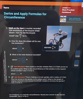 Name More Practice LESSON 10.1
Derive and Apply Formulas for Homework
Circumference ONLINE Interactive Example= Vildeo Tunorlais and
1. Math on the Spot A counter recorded
shown. How far did the bicycle 254 revolutions of the bicycle wheel
travel? Use  22/7  for m.
A. How far does the wheel roll for one
tire revolution?
about □ ft
B. What is the total distance recorded Undo
about □  □ /□  f
2. (4) Use Structure Hans opens a circular window that is 3.5 feet across at Redo
its widest point. What is the circumference of the window to the nearest whole number? Use 3.14 for n.
about
_
3. (4 Use Structure Ting is making a circular garden with a radius of 6 fee
How far across is the garden at its widest point? What is the lenuth of
edging material to the nearest hundredth needed to enclose the garden?
Use 3.14 for π
hundredth. Use 3.14 for n. For Problems 4-9, find the circumference. Round your answer to the nearest