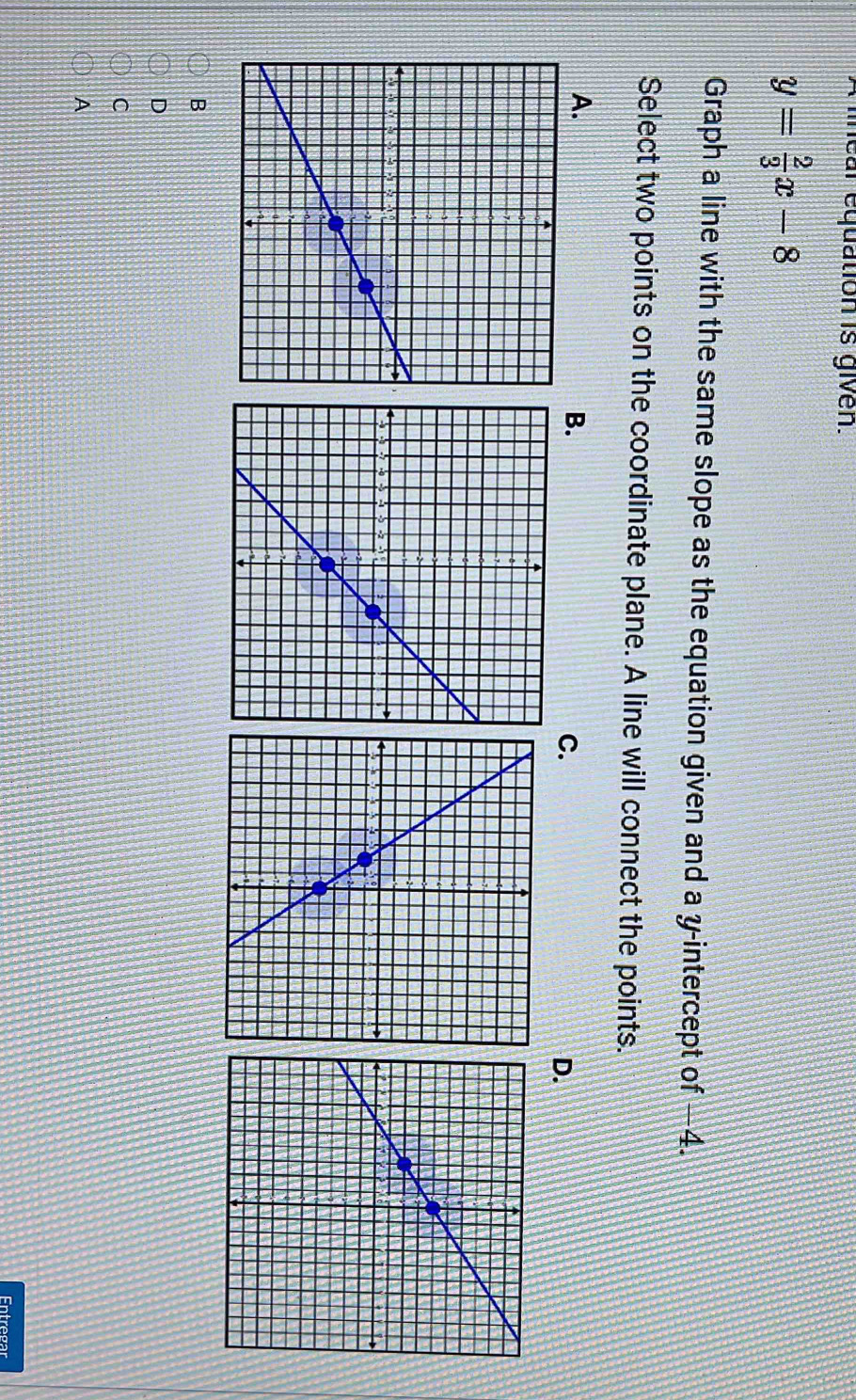 lear equation is given.
y= 2/3 x-8
Graph a line with the same slope as the equation given and a y-intercept of —4.
Select two points on the coordinate plane. A line will connect the points.
A.
B.
C.
D.
B
D
C
A
Entregar