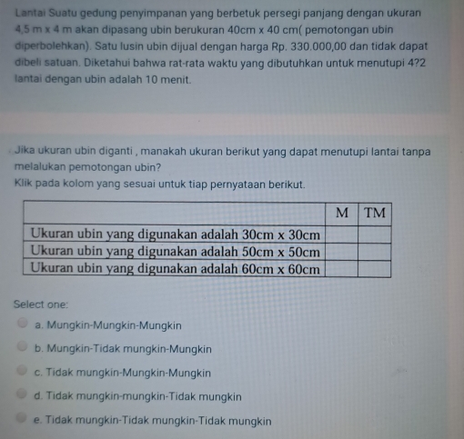 Lantai Suatu gedung penyimpanan yang berbetuk persegi panjang dengan ukuran
4.5m* 4 m akan dipasang ubin berukuran 40cm* 40cm ( pemotongan ubin
diperbolehkan). Satu lusin ubin dijual dengan harga Rp. 330.000,00 dan tidak dapat
dibeli satuan. Diketahui bahwa rat-rata waktu yang dibutuhkan untuk menutupi 4?2
lantai denqan ubin adalah 10 menit.
Jika ukuran ubin diganti , manakah ukuran berikut yang dapat menutupi lantai tanpa
melalukan pemotongan ubin?
Klik pada kolom yang sesuai untuk tiap pernyataan berikut.
Select one:
a. Mungkin-Mungkin-Mungkin
b. Mungkin-Tidak mungkin-Mungkin
c. Tidak mungkin-Mungkin-Mungkin
d. Tidak mungkin-mungkin-Tidak mungkin
e. Tidak mungkin-Tidak mungkin-Tidak mungkin