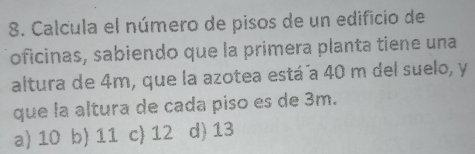 Calcula el número de pisos de un edificio de
oficinas, sabiendo que la primera planta tiene una
altura de 4m, que la azotea está a 40 m del suelo, y
que la altura de cada piso es de 3m.
a) 10 b) 11 c) 12 d) 13