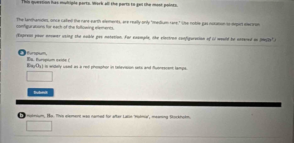 This question has multiple parts. Work all the parts to get the most points. 
The lanthanides, once called the rare earth elements, are really only "medium rare." Use noble gas notation to depict electron 
configurations for each of the following elements. 
(Express your answer using the noble gas notation. For example, the electron configuration of Li would be entered as [He(2s".) 
Europium, 
Eu. Europium oxide (
Eu_2O_3) is widely used as a red phosphor in television sets and fluorescent lamps. 
Submit 
Holmnium, Ho. This element was named for after Latin 'Holmia', meaning Stockholm.