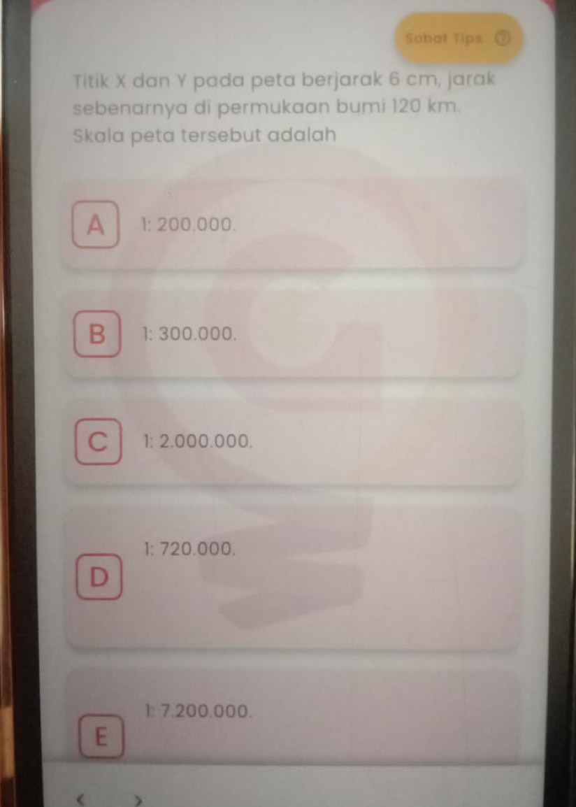 Sabat Tips a
Titik X dan Y pada peta berjarak 6 cm, jarak
sebenarnya di permukaan bumi 120 km.
Skala peta tersebut adalah
A 1: 200.000.
B 1: 300.000.
C 1; 2.000.000.
1: 720.000.
D
1: 7.200.000.
E