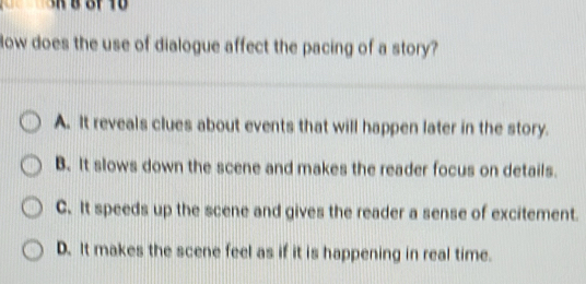 ow does the use of dialogue affect the pacing of a story?
A. It reveals clues about events that will happen later in the story.
B. It slows down the scene and makes the reader focus on details.
C. It speeds up the scene and gives the reader a sense of excitement.
D. It makes the scene feel as if it is happening in real time.