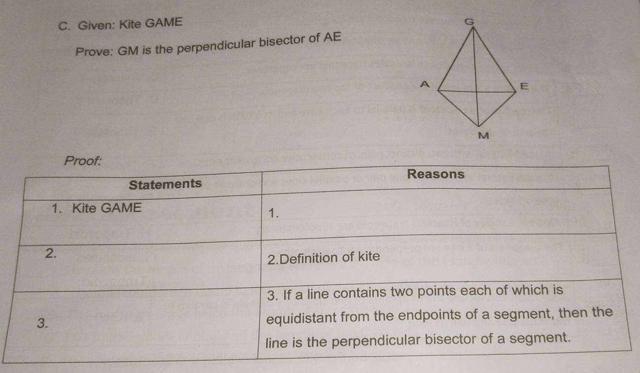 Given: Kite GAME
Prove: GM is the perpendicular bisector of AE
Proof: 
Reasons 
Statements 
1. Kite GAME
1. 
2. 
2.Definition of kite 
3. If a line contains two points each of which is 
3. equidistant from the endpoints of a segment, then the 
line is the perpendicular bisector of a segment.