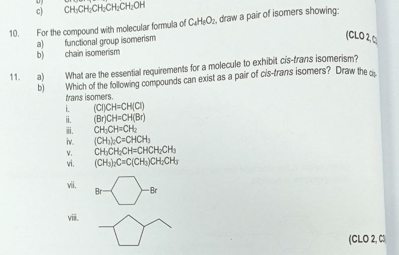 CH_3CH_2CH_2CH_2CH_2OH
10. For the compound with molecular formula of C_4H_8O_2 , draw a pair of isomers showing: 
a) functional group isomerism 
(CLO 2, C) 
b) chain isomerism 
11. _a) What are the essential requirements for a molecule to exhibit cis-trans isomerism? 
b) Which of the following compounds can exist as a pair of cis-trans isomers? Draw the cis 
trans isomers. 
i. (CI)CH=CH(CI)
ⅱ. (Br)CH=CH(Br)
iii. CH_3CH=CH_2
iv. (CH_3)_2C=CHCH_3
V. CH_3CH_2CH=CHCH_2CH_3
vi. (CH_3)_2C=C(CH_3)CH_2CH_3
vii. 
Br Br 
viii. 
(CLO 2, C3