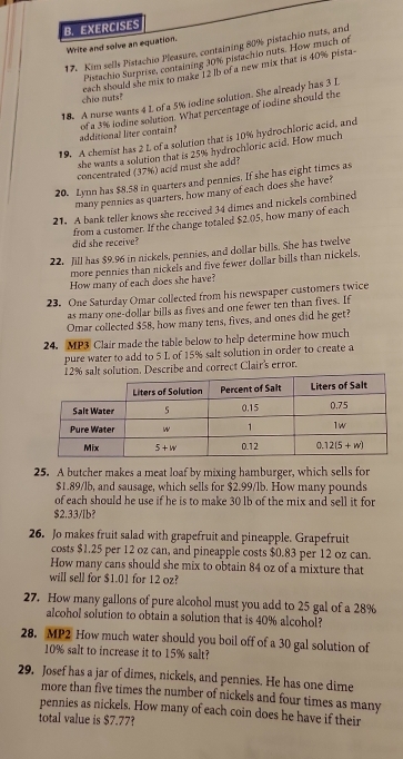 EXERCISES
Write and solve an equation.
17. Kim sells Pistachio Pleasure, containing 80% pistachio nuts, and
Pistachio Surprise, containing 30% pistachio nuts. How much of
chio nuts? each should she mix to make 12 lb of a new mix that is 40% pista
18. A nurse wants 4 L of a 5% iodine solution. She already has 3 L
additional liter contain? of a 3% iodine solution. What percentage of iodine should the
19. A chemist has 2 L of a solution that is 10% hydrochloric acid, and
she wants a solution that is 25% hydrochloric acid. How much
concentrated (37%) acid must she add?
20. Lynn has $8.58 in quarters and pennies. If she has eight times as
many pennies as quarters, how many of each does she have?
21. A bank teller knows she received 34 dimes and nickels combined
did she receive? from a customer. If the change totaled $2.05, how many of each
22. Jill has $9.96 in nickels, pennies, and dollar bills. She has twelve
more pennies than nickels and five fewer dollar bills than nickels.
How many of each does she have?
23. One Saturday Omar collected from his newspaper customers twice
as many one-dollar bills as fives and one fewer ten than fives. If
Omar collected $58, how many tens, fives, and ones did he get?
24. MP3 Clair made the table below to help determine how much
pure water to add to 5 L of 15% salt solution in order to create a
12% salt solution. Describe and correct Clair's error.
25. A butcher makes a meat loaf by mixing hamburger, which sells for
$1.89/lb, and sausage, which sells for $2.99/lb. How many pounds
of each should he use if he is to make 30 lb of the mix and sell it for
$2.33/lb?
26. Jo makes fruit salad with grapefruit and pineapple. Grapefruit
costs $1.25 per 12 oz can, and pineapple costs $0.83 per 12 oz can.
How many cans should she mix to obtain 84 oz of a mixture that
will sell for $1.01 for 12 oz?
27. How many gallons of pure alcohol must you add to 25 gal of a 28%
alcohol solution to obtain a solution that is 40% alcohol?
28. MP2 How much water should you boil off of a 30 gal solution of
10% salt to increase it to 15% salt?
29. Josef has a jar of dimes, nickels, and pennies. He has one dime
more than five times the number of nickels and four times as many
pennies as nickels. How many of each coin does he have if their
total value is $7.77?