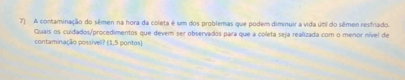 A contaminação do sêmen na hora da coleta é um dos problemas que podem diminuir a vida útil do sêmen resfriado. 
Quais os cuidados/procedimentos que devem ser observados para que a coleta seja realizada com o menor nível de 
contaminação possível? (1,5 pontos)