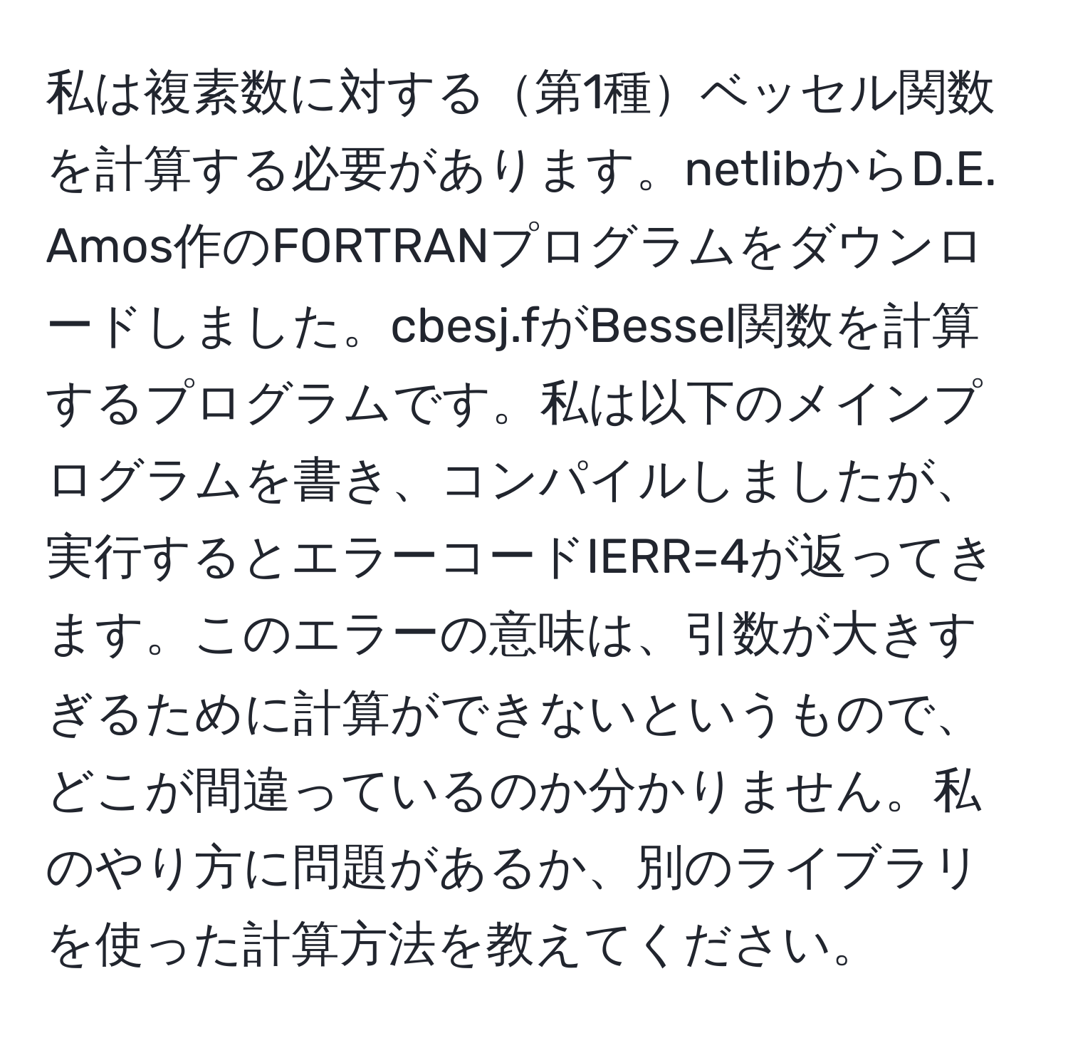 私は複素数に対する第1種ベッセル関数を計算する必要があります。netlibからD.E. Amos作のFORTRANプログラムをダウンロードしました。cbesj.fがBessel関数を計算するプログラムです。私は以下のメインプログラムを書き、コンパイルしましたが、実行するとエラーコードIERR=4が返ってきます。このエラーの意味は、引数が大きすぎるために計算ができないというもので、どこが間違っているのか分かりません。私のやり方に問題があるか、別のライブラリを使った計算方法を教えてください。