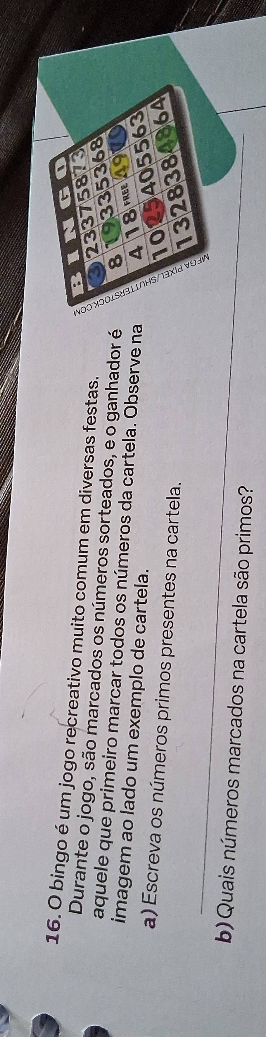 BINGO
16. O bingo é um jogo recreativo muito comum em diversas festas.
3 23375873
Durante o jogo, são marcados os números sorteados, e o ganhador é
8 19335368
aquele que primeiro marcar todos os números da cartela. Observe na
imagem ao lado um exemplo de cartela.
418 free 197
1025405563
a) Escreva os números primos presentes na cartela.
_
1328384864
a
b)Quais números marcados na cartela são primos?