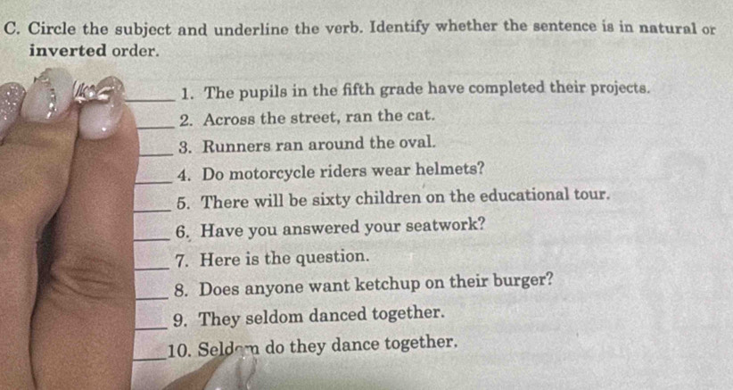 Circle the subject and underline the verb. Identify whether the sentence is in natural or 
inverted order. 
_1. The pupils in the fifth grade have completed their projects. 
_ 
2. Across the street, ran the cat. 
_3. Runners ran around the oval. 
_4. Do motorcycle riders wear helmets? 
_ 
5. There will be sixty children on the educational tour. 
_6. Have you answered your seatwork? 
_ 
7. Here is the question. 
_ 
8. Does anyone want ketchup on their burger? 
_ 
9. They seldom danced together. 
_ 
10. Seldom do they dance together.