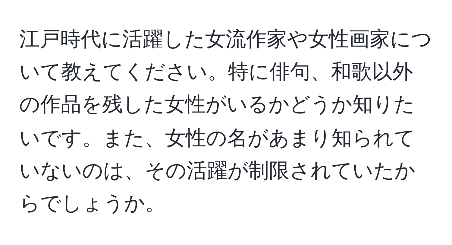 江戸時代に活躍した女流作家や女性画家について教えてください。特に俳句、和歌以外の作品を残した女性がいるかどうか知りたいです。また、女性の名があまり知られていないのは、その活躍が制限されていたからでしょうか。