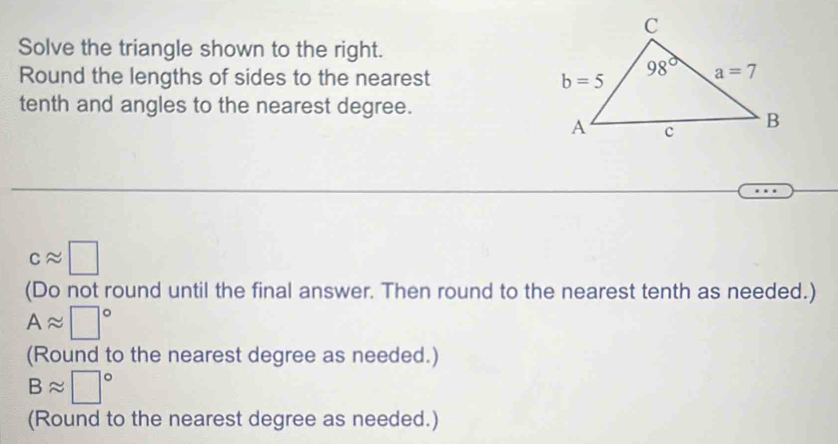 Solve the triangle shown to the right.
Round the lengths of sides to the nearest 
tenth and angles to the nearest degree.
capprox □
(Do not round until the final answer. Then round to the nearest tenth as needed.)
Aapprox □°
(Round to the nearest degree as needed.)
Bapprox □°
(Round to the nearest degree as needed.)