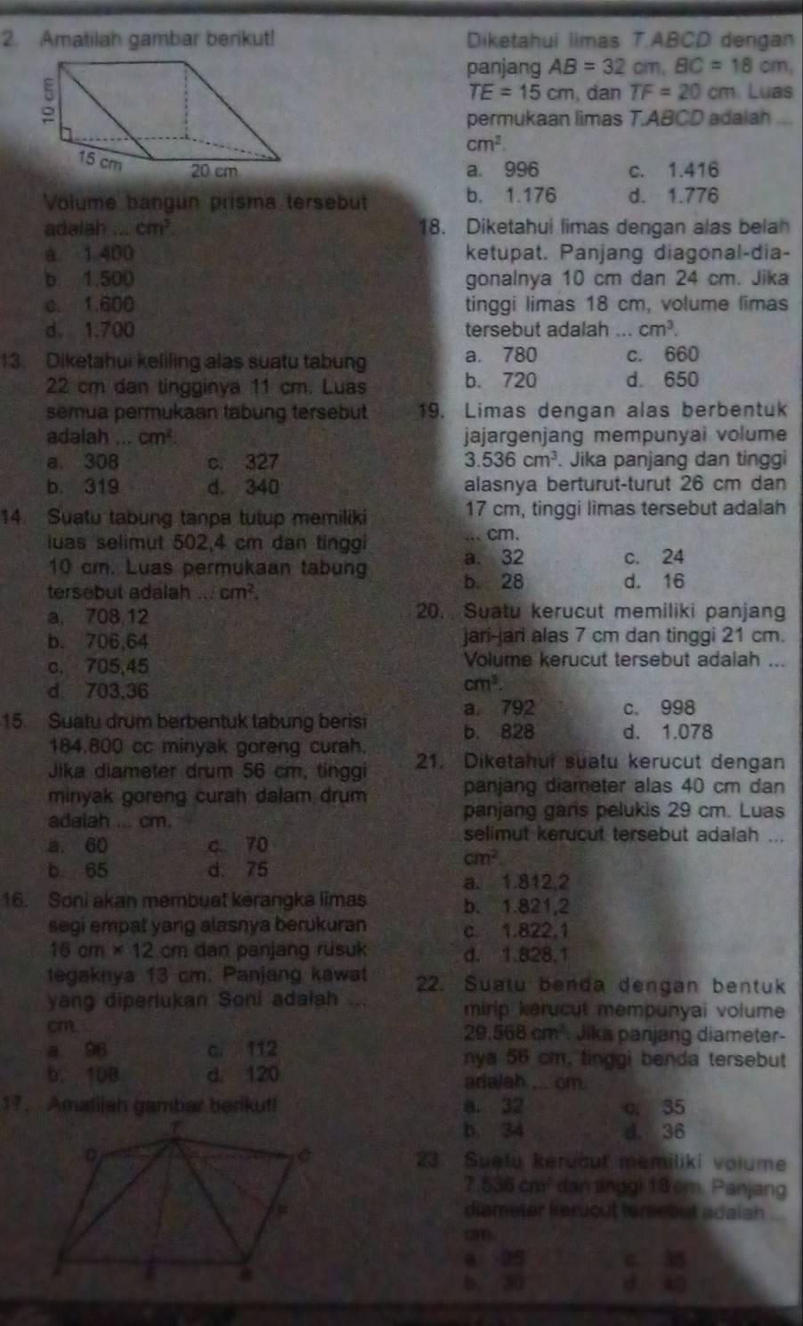 Amatilah gambar berikut! Diketahui limas T.ABCD dengan
panjang AB=32cm,BC=18cm,
TE=15cm , dan TF=20cm Luas
permukaan limas T.ABCD adalah ...
cm^2.
a. 996 c. 1.416
Volume bangun prisma tersebut b. 1.176 d. 1.776
adalah cm^3 18. Diketahui limas dengan alas belah
a. 1.400 ketupat. Panjang diagonal-dia-
b. 1.500 gonalnya 10 cm dan 24 cm. Jika
c. 1.600 tinggi limas 18 cm, volume limas
d. 1.700 tersebut adalah ... cm^3.
13. Diketahui keliling alas suatu tabung a. 780 c. 660
b. 720
22 cm dan tingginya 11 cm. Luas d. 650
semua permukaan tabung tersebut 19. Limas dengan alas berbentuk
adalal 1 cm^2 jajargenjang mempunyai volume
a. 308 c. 327 3.536cm^3. Jika panjang dan tinggi
b. 319 d. 340 alasnya berturut-turut 26 cm dan
14. Suatu tabung tanpa tutup memiliki 17 cm, tinggi limas tersebut adalah
luas selimut 502,4 cm dan tinggi ... cm.
10 cm. Luas permukaan tabung
a. 32 c. 24
tersebut adalah ... cm^2.
b. 28 d. 16
a. 708 12 20. Suatu kerucut memiliki panjang
b. 706,64 jari-jari alas 7 cm dan tinggi 21 cm.
c. 705,45 Volume kerucut tersebut adalah ...
d 703.36
cm^3.
a. 792 c. 998
15. Suatu drum berbentuk tabung berisi
b. 828 d. 1.078
184.800 cc minyak goreng curah.
Jika diameter drum 56 cm, tinggi 21. Diketahui suatu kerucut dengan
minyak goreng curah dalam drum panjang diameter alas 40 cm dan
adalah ... cm. panjang garis pelukis 29 cm. Luas
a. 60 c 70
selimut kerucut tersebut adalah ...
b 65 d. 75
cm^2.
a. 1.812 2
16. Soni akan membuat kerangka limas b. 1.821,2
segi empat yang alasnya berukuran c. 1.822.1
16cm* 12cm dan panjang rusuk d. 1.828,1
tegaknya 13 cm. Panjang kawat 22. Suatu benda dengan bentuk
yang diperlukan Soni adalah ... mirip kerucut mempunyai volume
cm
29.568cm^3 Jika panjäng diameter-
a 96 c. 112 nya 56 cm, tinggi benda tersebut
b. 10B d. 120 adalah ... cm.
17. Amatilah gambar berikut! a. 32 q. 35
b. 34 d. 36
23. Sualu keruout memiliki volume
7.536cm^2 dan linggi 18 cm. Panjang
diameter keruout temebut adaiah
a 25 c. 35
b. 30 d ao