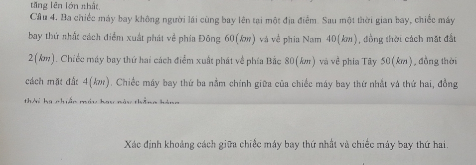 tăng lên lớn nhất, 
Câu 4. Ba chiếc máy bay không người lái cùng bay lên tại một địa điểm. Sau một thời gian bay, chiếc máy 
bay thứ nhất cách điểm xuất phát về phía Đông 60(km) và về phía Nam 40(km), đồng thời cách mặt đất
2(km). Chiếc máy bay thứ hai cách điểm xuất phát về phía Bắc 80(km) và về phía Tây 50(km), đồng thời 
cách mặt đất 4(km). Chiếc máy bay thứ ba nằm chính giữa của chiếc máy bay thứ nhất và thứ hai, đồng 
thời ha chiếc máy bay 
Xác định khoảng cách giữa chiếc máy bay thứ nhất và chiếc máy bay thứ hai.