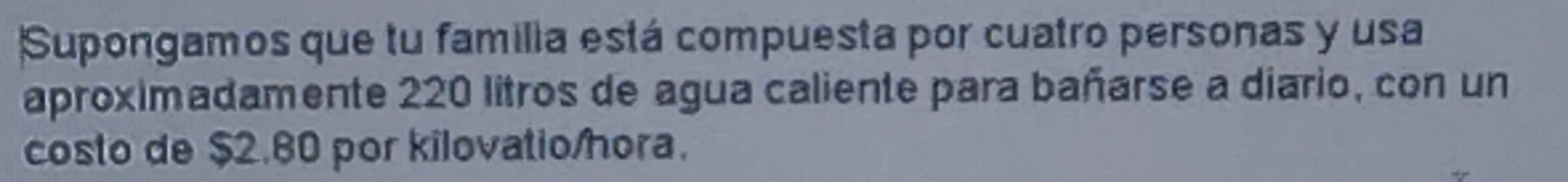 Supongamos que tu familia está compuesta por cuatro personas y usa 
aproximadamente 220 litros de agua caliente para bañarse a diario, con un 
costo de $2.80 por kilovatio/hora.