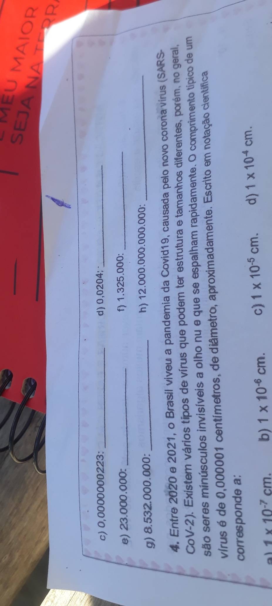 MEU MAIOR
SEJA NA TERR
c) 0,0000000223 : _d) 0,0204;_
e) 23.000.000 : _f) 1.325.000 :_
g) 8.532.000.000 : _h) 12.000.000.000.000 :_
4. Entre 2020 e 2021, o Brasil viveu a pandemia da Covid19, causada pelo novo corona virus (SARS-
CoV-2). Existem vários tipos de vírus que podem ter estrutura e tamanhos diferentes, porém, no geral,
são seres minúsculos invisíveis a olho nu e que se espalham rapidamente. O comprimento típico de um
vírus é de 0,000001 centímetros, de diâmetro, aproximadamente. Escrito em notação científica
corresponde a:
a 1* 10^(-7)cm. b) 1* 10^(-6)cm.
c) 1* 10^(-5)cm. d) 1* 10^(-4)cm.