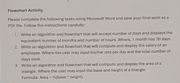 Flowchart Activity 
Please complete the following tasks using Microsoft Word and save your final work as a 
PDF file. Follow the instructions carefully: 
1. Write an algorithm and flowchart that will accept number of days and displays the 
equivalent number of months and number of hours. Where, 1 month has 30 days. 
2. Write an algorithm and flowchart that will compute and display the salary of an 
employee. Where the user may input his/her rate per day and the total number of
days work. 
3. Write an algorithm and flowchart that will compute and display the area of a 
triangle. Where the user may input the base and height of a triangle. 
Formula: Area = ½ (base * height)