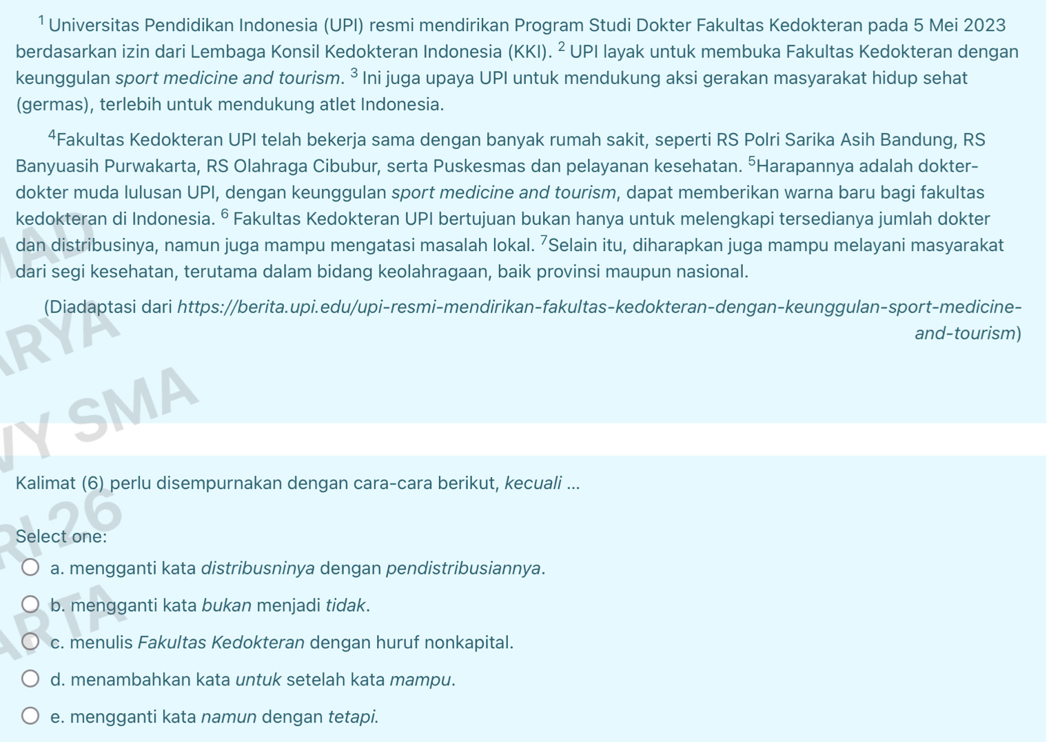 Universitas Pendidikan Indonesia (UPI) resmi mendirikan Program Studi Dokter Fakultas Kedokteran pada 5 Mei 2023
berdasarkan izin dari Lembaga Konsil Kedokteran Indonesia (KKI). ² UPI layak untuk membuka Fakultas Kedokteran dengan
keunggulan sport medicine and tourism. ³ Ini juga upaya UPI untuk mendukung aksi gerakan masyarakat hidup sehat
(germas), terlebih untuk mendukung atlet Indonesia.
4Fakultas Kedokteran UPI telah bekerja sama dengan banyak rumah sakit, seperti RS Polri Sarika Asih Bandung, RS
Banyuasih Purwakarta, RS Olahraga Cibubur, serta Puskesmas dan pelayanan kesehatan. ³Harapannya adalah dokter-
dokter muda lulusan UPI, dengan keunggulan sport medicine and tourism, dapat memberikan warna baru bagi fakultas
kedokteran di Indonesia. © Fakultas Kedokteran UPI bertujuan bukan hanya untuk melengkapi tersedianya jumlah dokter
dan distribusinya, namun juga mampu mengatasi masalah lokal. ⁷Selain itu, diharapkan juga mampu melayani masyarakat
dari segi kesehatan, terutama dalam bidang keolahragaan, baik provinsi maupun nasional.
(Diadaptasi dari https://berita.upi.edu/upi-resmi-mendirikan-fakultas-kedokteran-dengan-keunggulan-sport-medicine-
RYA
and-tourism)
YSMA
Kalimat (6) perlu disempurnakan dengan cara-cara berikut, kecuali ...
26
Select one:
a. mengganti kata distribusninya dengan pendistribusiannya.
b. mengganti kata bukan menjadi tidak.
c. menulis Fakultas Kedokteran dengan huruf nonkapital.
d. menambahkan kata untuk setelah kata mampu.
e. mengganti kata namun dengan tetapi.