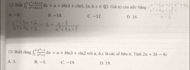 12/ Biết ∈t _0^(2frac x^2)+5x+2x^2+4x+3dx=a+bln 3+cln 5, (a,b,c∈ Q). Giá trị của abc bằng :
A. −8. B. -10. C. −12. D. 16.
13/ Biết rằng ∈t _1^(2frac x^3)-1x^2+xdx=a+bln 3+cln 2 với a, b, c là các số hữu ti. Tính 2a+3b-4c
A. 5. B. -5. C. −19. D. 19.