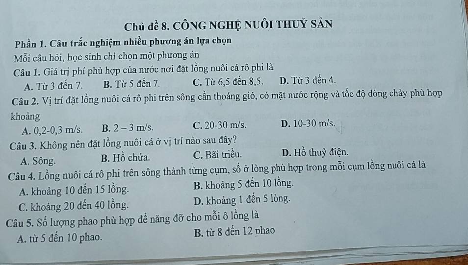 Chủ đề 8. CônG ngHỆ nuôi thuỷ sản
Phần 1. Câu trắc nghiệm nhiều phương án lựa chọn
Mỗi câu hỏi, học sinh chỉ chọn một phương án
Câu 1. Giá trị phí phù hợp của nước nơi đặt lồng nuôi cá rô phi là
A. Từ 3 đến 7. B. Từ 5 đến 7. C. Từ 6, 5 đến 8, 5. D. Từ 3 đến 4.
Câu 2. Vị trí đặt lồng nuôi cá rô phi trên sông cần thoáng gió, có mặt nước rộng và tốc độ dòng chảy phù hợp
khoảng
A. 0, 2-0,3 m/s. B. 2 - 3 m/s. C. 20-30 m/s. D. 10-30 m/s.
Câu 3. Không nên đặt lồng nuôi cá ở vị trí nào sau đây?
A. Sông. B. Hồ chứa. C. Bãi triều. D. Hồ thuỷ điện.
Câu 4. Lồng nuôi cá rô phi trên sông thành từng cụm, số ở lòng phù hợp trong mỗi cụm lồng nuôi cá là
A. khoảng 10 đến 15 lồng. B. khoảng 5 đến 10 lồng.
C. khoảng 20 đến 40 lồng. D. khoảng 1 đến 5 lòng.
Câu 5. Số lượng phao phù hợp để năng đỡ cho mỗi ô lồng là
A. từ 5 đến 10 phao. B. từ 8 đến 12 phao