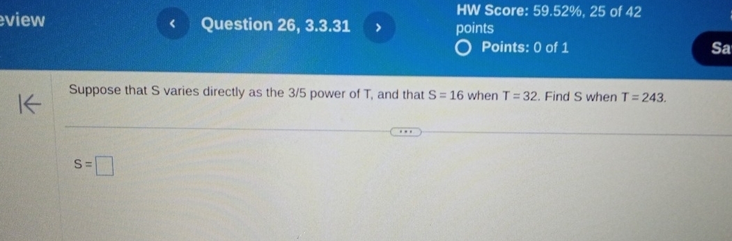 HW Score: 59.52%, 25 of 42 
view Question 26, 3.3.31 > points 

Points: 0 of 1 Sa 
Suppose that S varies directly as the 3/5 power of T, and that S=16 when T=32. Find S when T=243.
S=□