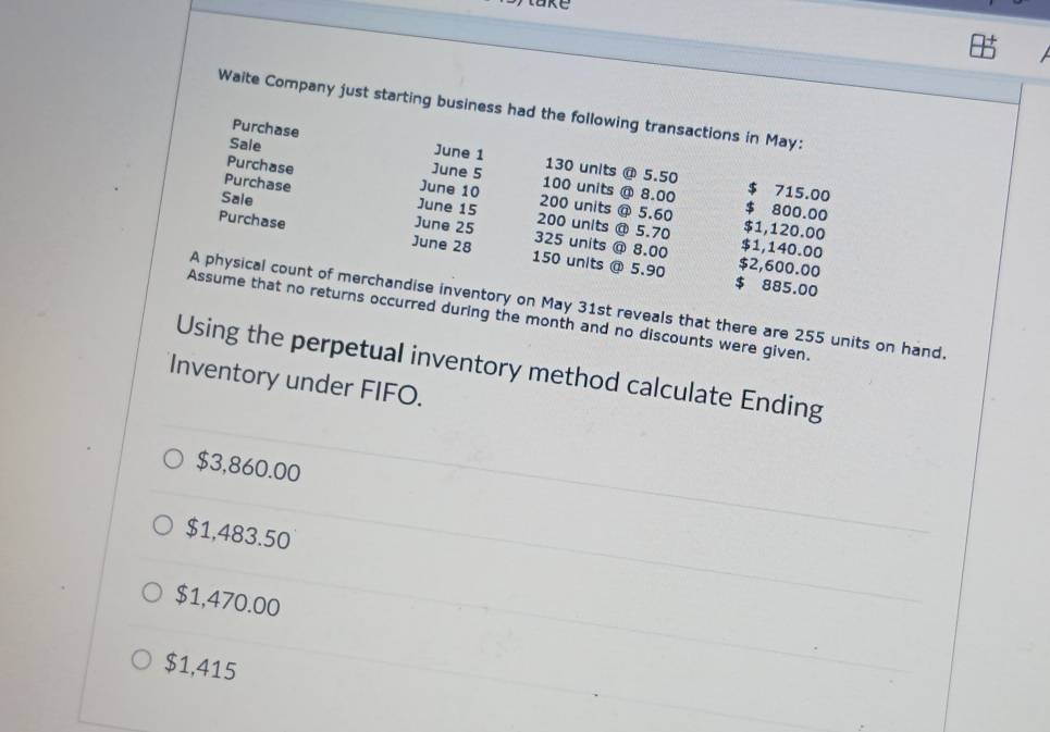 Waite Company just starting business had the following transactions in May:
Purchase June 1 130 units @ 5.50
Purchase
Sale June 5 100 units @ 8.00 $ 715.00
June 10 200 units @ 5.60 $ 800.00
Purchase June 15 200 units @ 5.70 $1,120.00
Sale June 25 325 units @ 8.00
Purchase June 28 150 units @ 5.90 $2,600.00
$1,140.00
$ 885.00
A physical count of merchandise inventory on May 31st reveals that there are 255 units on hand.
Assume that no returns occurred during the month and no discounts were given.
Using the perpetual inventory method calculate Ending
Inventory under FIFO.
$3,860.00
$1,483.50
$1,470.00
$1,415