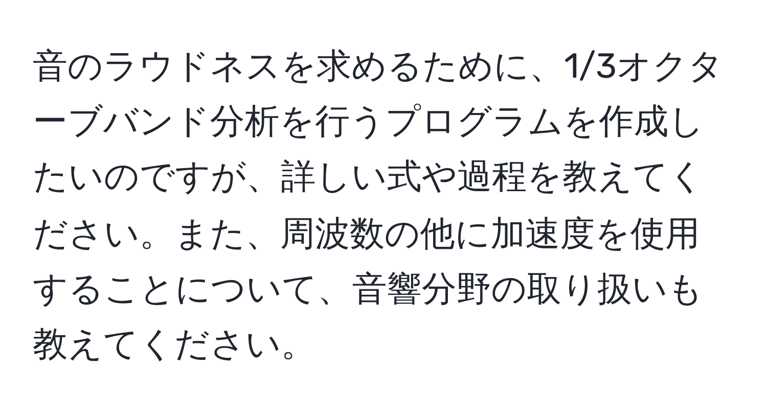 音のラウドネスを求めるために、1/3オクターブバンド分析を行うプログラムを作成したいのですが、詳しい式や過程を教えてください。また、周波数の他に加速度を使用することについて、音響分野の取り扱いも教えてください。