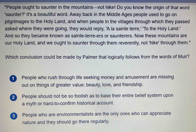 "People ought to saunter in the mountains—not hike! Do you know the origin of that word
'saunter?' It's a beautiful word. Away back in the Middle Ages people used to go on
pilgrimages to the Holy Land, and when people in the villages through which they passed
asked where they were going, they would reply, 'A la sainte terre,' 'To the Holy Land.'
And so they became known as sainte-terre-ers or saunterers. Now these mountains are
our Holy Land, and we ought to saunter through them reverently, not 'hike' through them."
Which conclusion could be made by Palmer that logically follows from the words of Muir?
People who rush through life seeking money and amusement are missing
out on things of greater value: beauty, love, and friendship.
2 People should not be so foolish as to base their entire belief system upon
a myth or hard-to-confirm historical account.
3 People who are environmentalists are the only ones who can appreciate
nature and they should go there regularly.