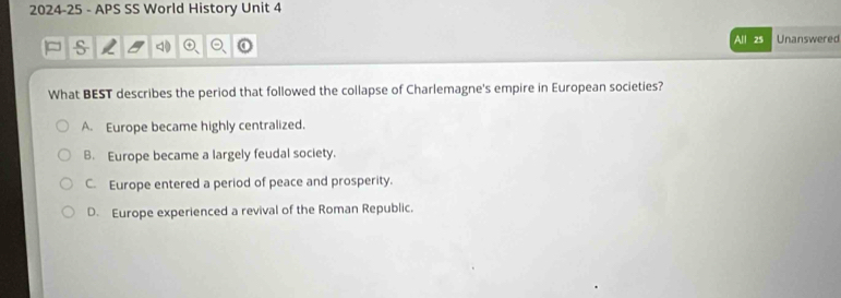 2024-25 - APS SS World History Unit 4
s
All 25 Unanswered
What BEST describes the period that followed the collapse of Charlemagne's empire in European societies?
A. Europe became highly centralized.
B. Europe became a largely feudal society.
C. Europe entered a period of peace and prosperity.
D. Europe experienced a revival of the Roman Republic.