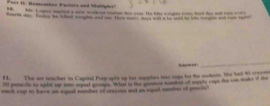 Remember Factors and Multiples? 
10. Mr. Lopez started a new workout routine this year. He lifts weights every thirl day and runs evere 
fourth day. Today he lifted weights and rat. How masc, days will n be und he lits weurhds and rume egand 
Ausweri 
_ 
11. The art teacher in Capital Prep split up her supplies into cups for the students. She had 40 crwyons
30 pencils to split up into equal groups. What is the greatest number of supply cups she can make if she 
each cup to have an equal number of crayons and an equal number of pencils?