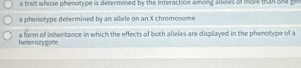 a trait whose phenotype is determined by the interaction among alleles of more than one gen
a phenotype determined by an allele on an X chromosome
a form of inheritance in which the effects of both alleles are displayed in the phenotype of a
heterozygote