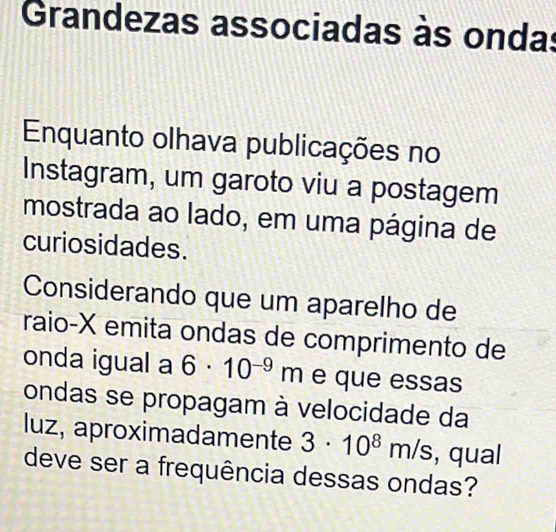 Grandezas associadas às ondas 
Enquanto olhava publicações no 
Instagram, um garoto viu a postagem 
mostrada ao lado, em uma página de 
curiosidades. 
Considerando que um aparelho de 
raio-X emita ondas de comprimento de 
onda igual a 6· 10^(-9)m e que essas 
ondas se propagam à velocidade da 
luz, aproximadamente 3· 10^8m/s , qual 
deve ser a frequência dessas ondas?