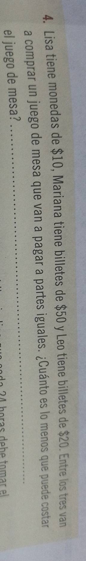 Lisa tiene monedas de $10, Mariana tiene billetes de $50 y Leo tiene billetes de $20. Entre los tres van 
a comprar un juego de mesa que van a pagar a partes iguales. ¿Cuánto es lo menos que puede costar 
el juego de mesa? 
_ 
a 2 4 horas debe tomar el