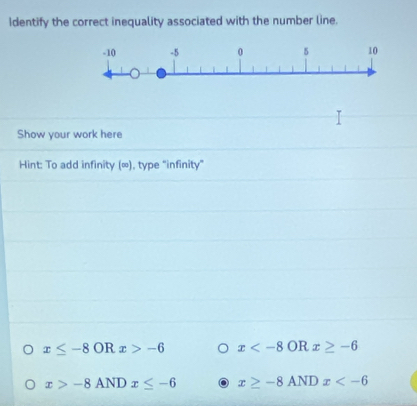 identify the correct inequality associated with the number line.
Show your work here
Hint: To add infinity (∞), type "infinity”
x≤ -8ORx>-6 x x≥ -6
x>-8ANDx≤ -6 x≥ -8ANDx