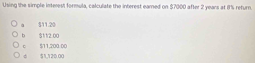 Using the simple interest formula, calculate the interest earned on $7000 after 2 years at 8% return.
0 $11.20
b $112.00
C $11,200.00
d $1,120.00