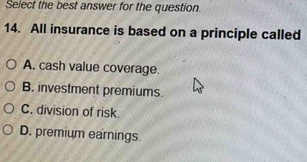 Select the best answer for the question.
14. All insurance is based on a principle called
A. cash value coverage.
B. investment premiums.
C. division of risk.
D. premium earnings.