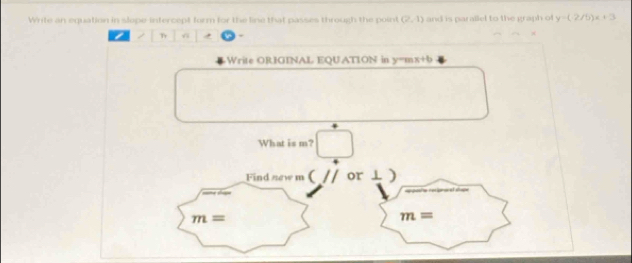 Write an equation in slope-intercept form for the line that passes through the point (2,1) and is parallel to the graph of y=(-2/b)x+3
/ Tr
Write ORIGINAL EQUATION in y=mx+
What is m? □ 
Find new m (_ // or ⊥ ]
m=
m=