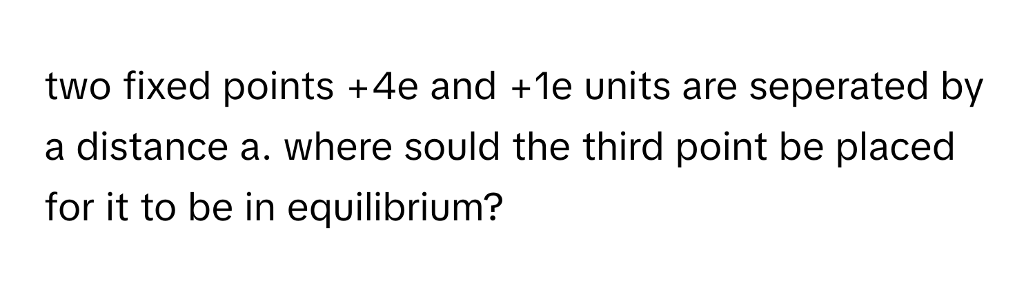 two fixed points +4e and +1e units are seperated by a distance a. where sould the third point be placed for it to be in equilibrium?